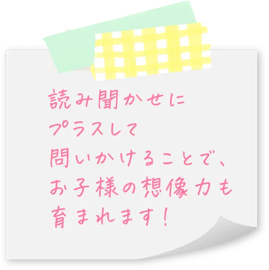 読み聞かせにプラスして問いかけることで、お子様の想像力も育まれます！