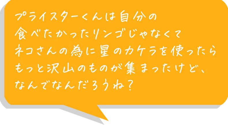 プライスターくんは自分の食べたかったリンゴじゃなくてネコさんの為に星のカケラを使ったらもっと沢山のものが集まったけど、なんでなんだろうね？